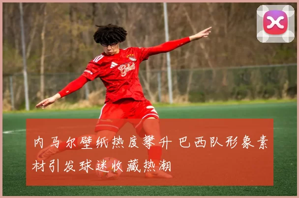 内马尔壁纸热度攀升 巴西队形象素材引发球迷收藏热潮