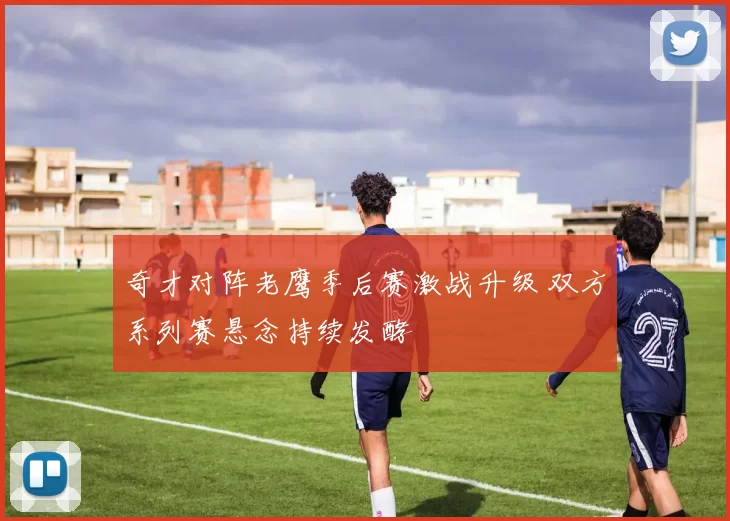 奇才对阵老鹰季后赛激战升级 双方系列赛悬念持续发酵