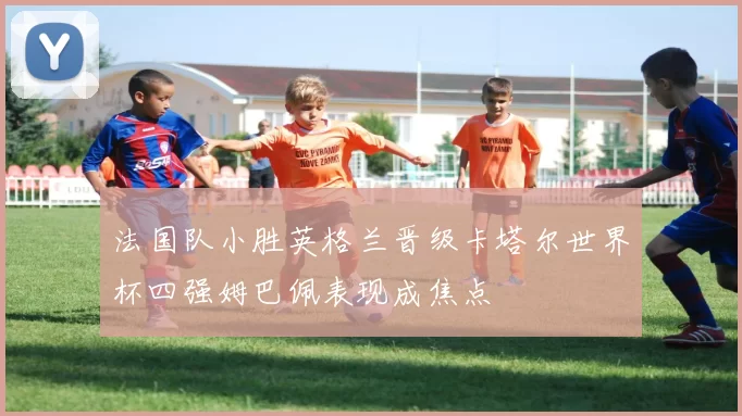 法国队小胜英格兰晋级卡塔尔世界杯四强姆巴佩表现成焦点