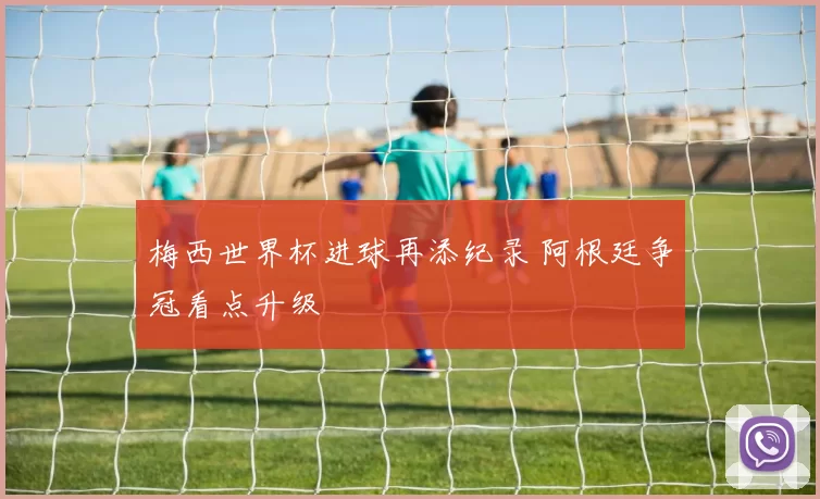 梅西世界杯进球再添纪录 阿根廷争冠看点升级