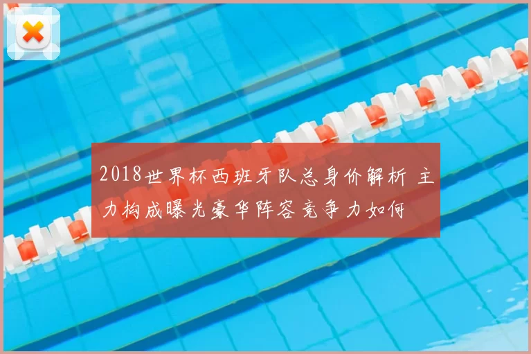 2018世界杯西班牙队总身价解析 主力构成曝光豪华阵容竞争力如何