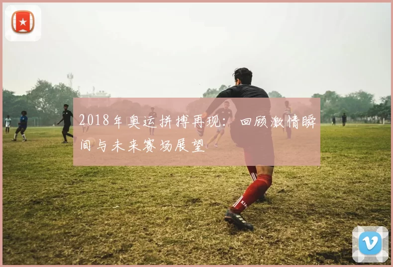 2018年奥运拼搏再现：回顾激情瞬间与未来赛场展望