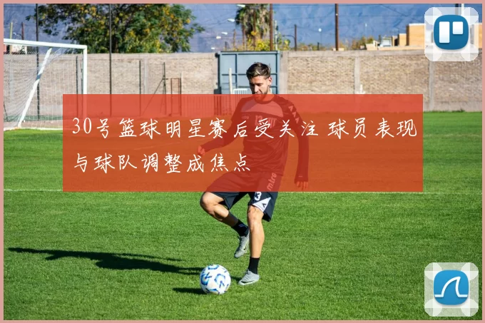 30号篮球明星赛后受关注 球员表现与球队调整成焦点