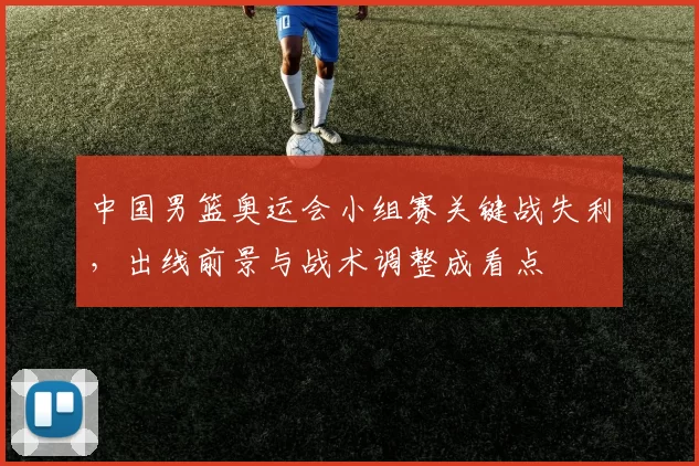 中国男篮奥运会小组赛关键战失利，出线前景与战术调整成看点
