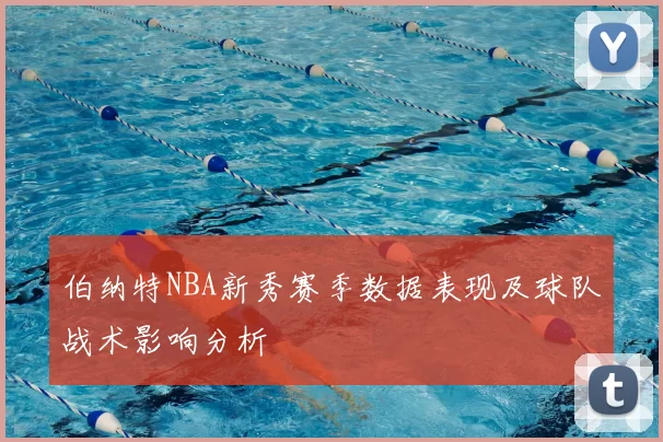 伯纳特NBA新秀赛季数据表现及球队战术影响分析
