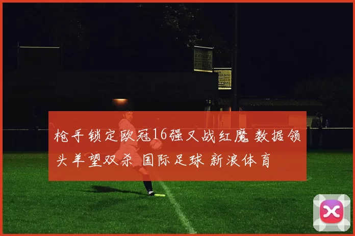 枪手锁定欧冠16强又战红魔 数据领头羊望双杀 国际足球 新浪体育