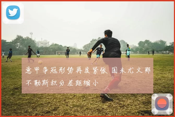 意甲争冠形势再度紧张 国米尤文那不勒斯积分差距缩小