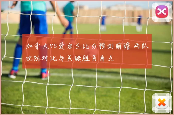 加拿大vs爱尔兰比分预测前瞻 两队攻防对比与关键胜负看点