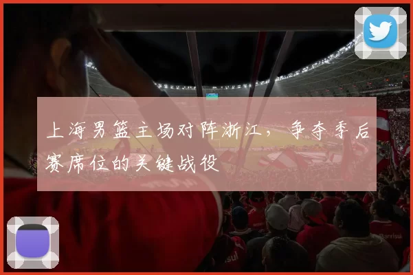 上海男篮主场对阵浙江，争夺季后赛席位的关键战役