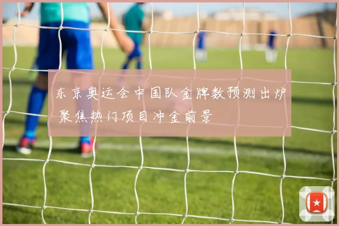东京奥运会中国队金牌数预测出炉 聚焦热门项目冲金前景