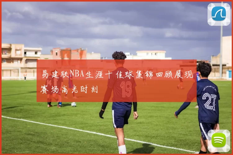 易建联NBA生涯十佳球集锦回顾展现赛场高光时刻