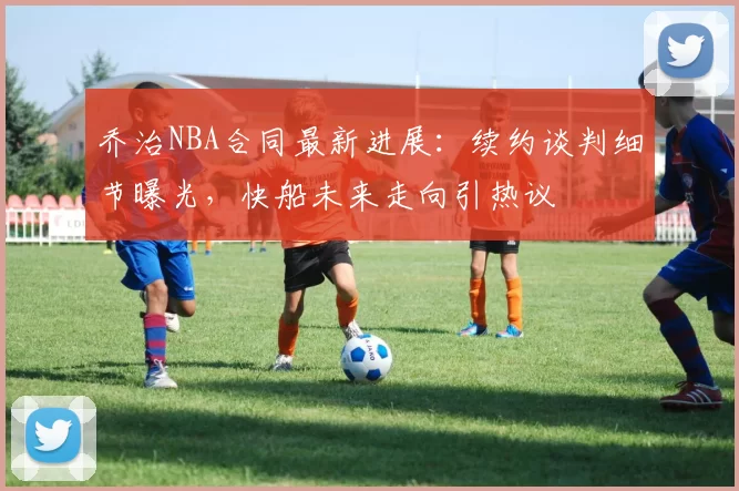 乔治NBA合同最新进展：续约谈判细节曝光，快船未来走向引热议