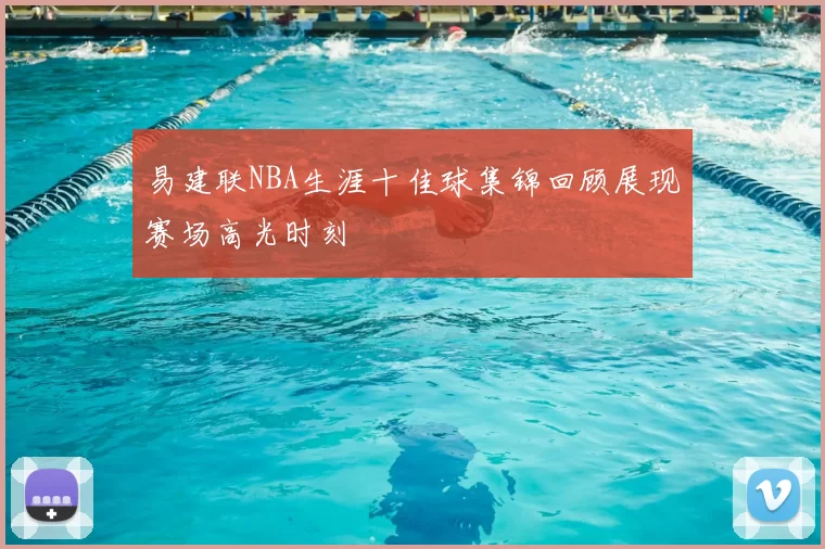 易建联NBA生涯十佳球集锦回顾展现赛场高光时刻