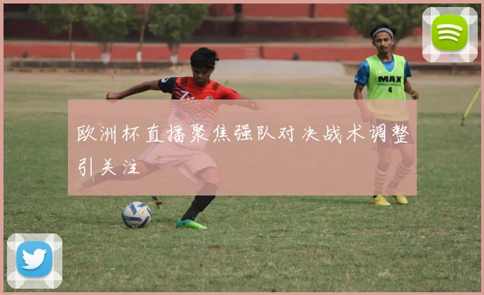 欧洲杯直播聚焦强队对决战术调整引关注