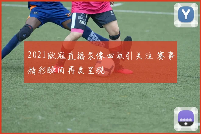 2021欧冠直播录像回放引关注 赛事精彩瞬间再度呈现