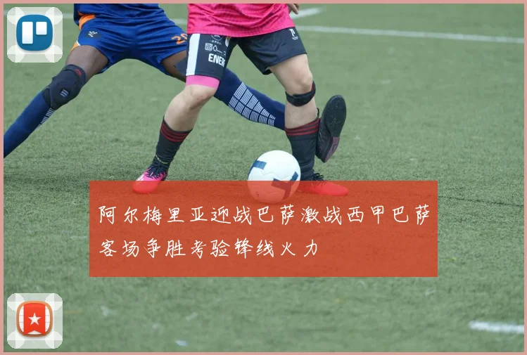 阿尔梅里亚迎战巴萨激战西甲巴萨客场争胜考验锋线火力