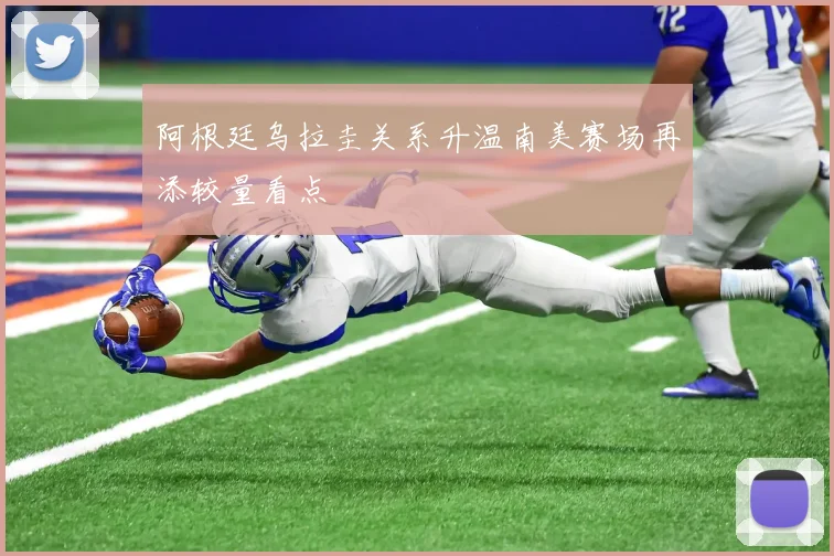 阿根廷乌拉圭关系升温南美赛场再添较量看点