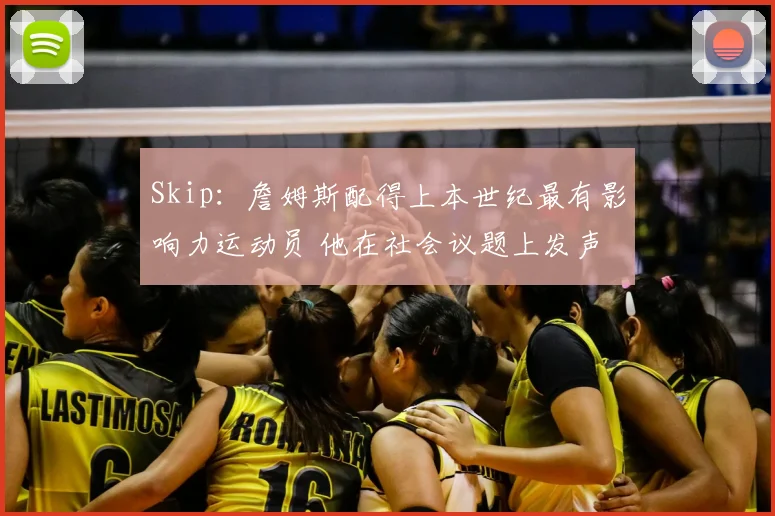 Skip：詹姆斯配得上本世纪最有影响力运动员 他在社会议题上发声