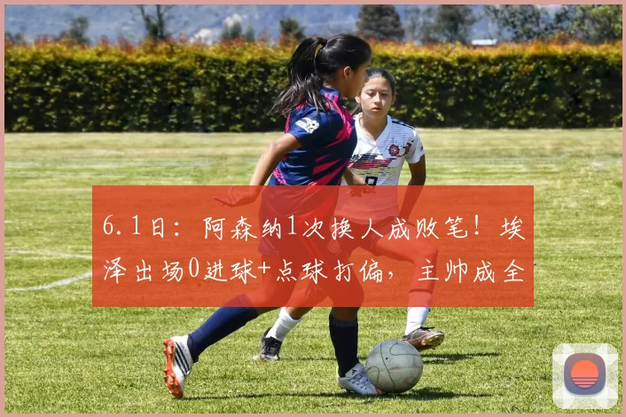 6.1日：阿森纳1次换人成败笔！埃泽出场0进球+点球打偏，主帅成全队短板_圣日耳曼_比赛_欧洲冠军联赛
