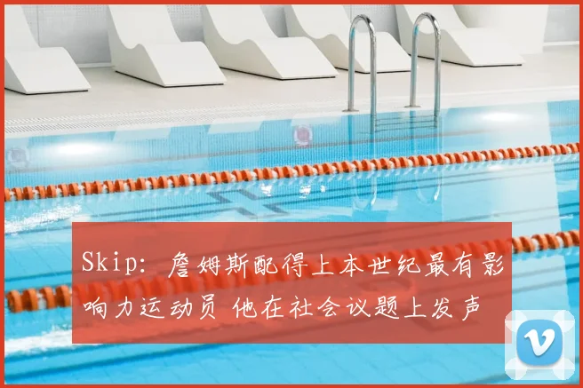 Skip：詹姆斯配得上本世纪最有影响力运动员 他在社会议题上发声