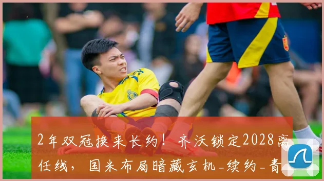 2年双冠换来长约！齐沃锁定2028离任线，国米布局暗藏玄机_续约_青训_主帅