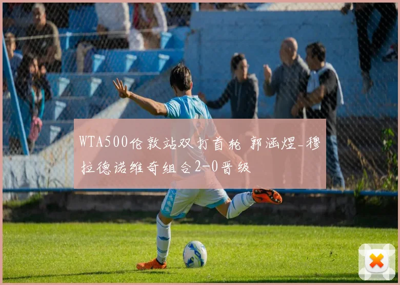 WTA500伦敦站双打首轮 郭涵煜_穆拉德诺维奇组合2-0晋级