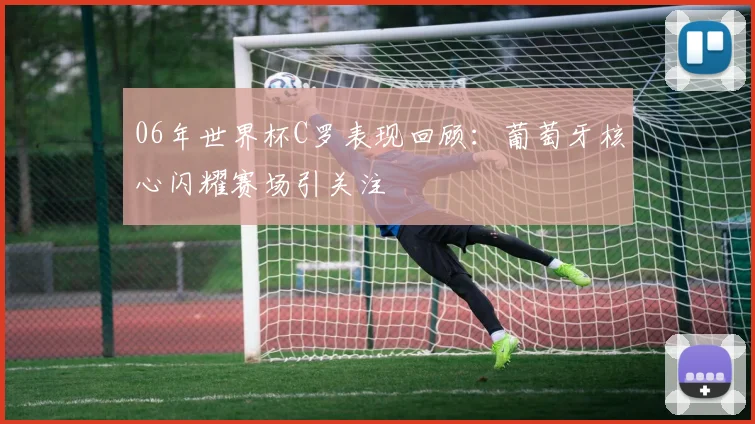 06年世界杯C罗表现回顾：葡萄牙核心闪耀赛场引关注