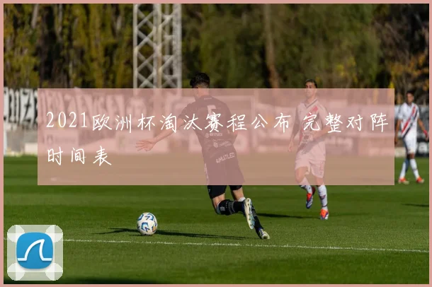 2021欧洲杯淘汰赛程公布 完整对阵时间表