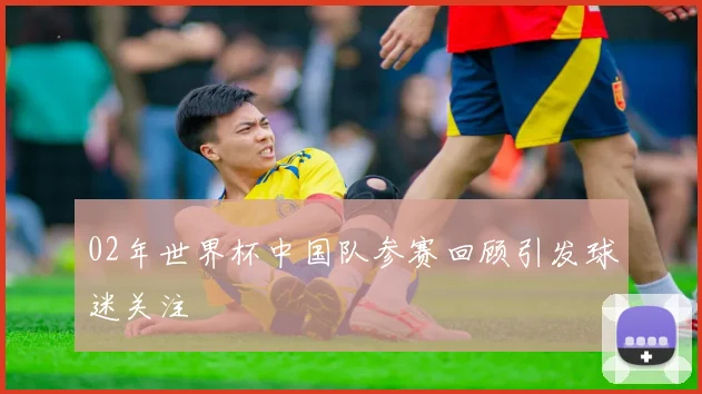 02年世界杯中国队参赛回顾引发球迷关注