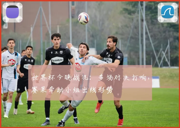 世界杯今晚战况：多场对决打响，赛果牵动小组出线形势