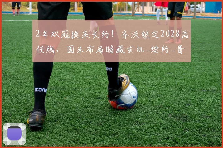 2年双冠换来长约！齐沃锁定2028离任线，国米布局暗藏玄机_续约_青训_主帅